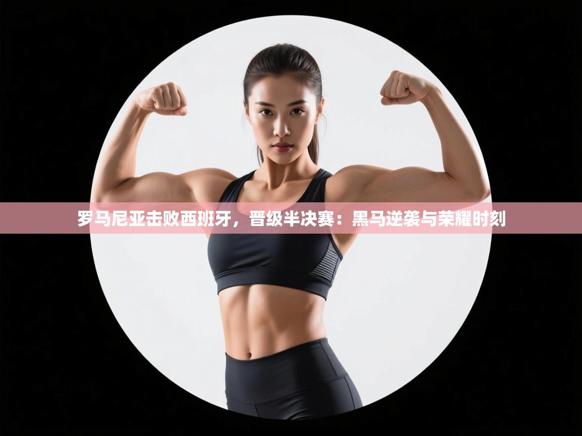 罗马尼亚击败西班牙,晋级半决赛:黑马逆袭与荣耀时刻 第2张